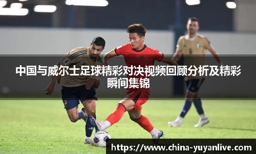 中国与威尔士足球精彩对决视频回顾分析及精彩瞬间集锦
